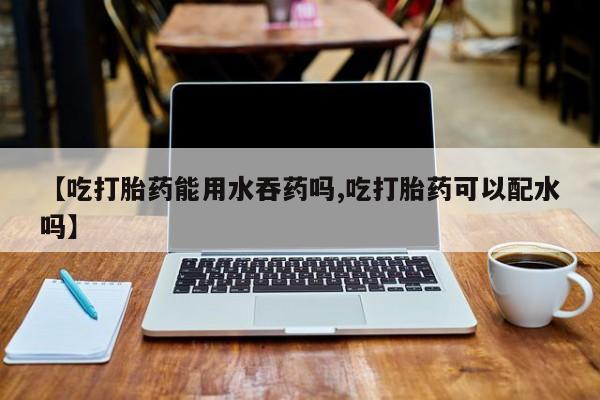堕胎药网上购买【吃打胎药能用水吞药吗,吃打胎药可以配水吗】