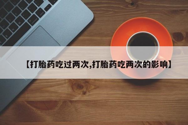 堕胎药网上购买【打胎药吃过两次,打胎药吃两次的影响】