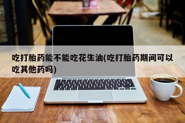 堕胎药网上购买吃打胎药能不能吃花生油(吃打胎药期间可以吃其他药吗)
