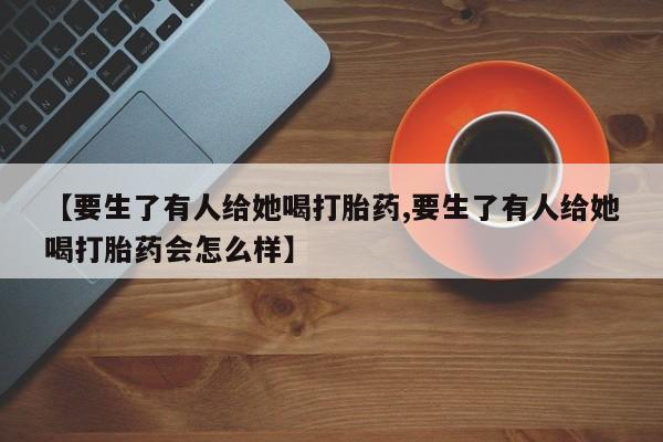 堕胎药网上购买【要生了有人给她喝打胎药,要生了有人给她喝打胎药会怎么样】