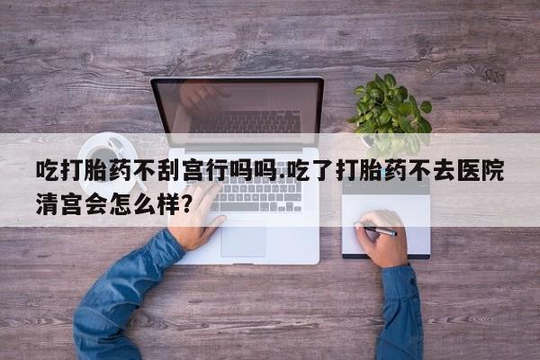 堕胎药网上购买吃打胎药不刮宫行吗吗.吃了打胎药不去医院清宫会怎么样？