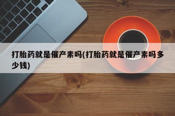堕胎药网上购买打胎药就是催产素吗(打胎药就是催产素吗多少钱)