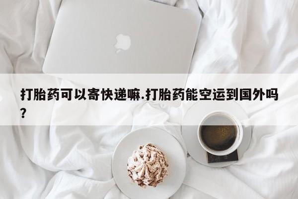 堕胎药网上购买打胎药可以寄快递嘛.打胎药能空运到国外吗？