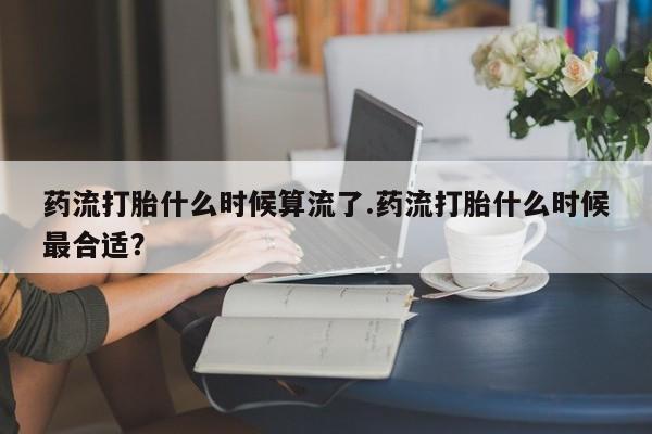 堕胎药网上购买药流打胎什么时候算流了.药流打胎什么时候最合适？
