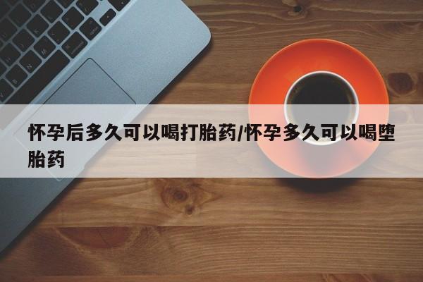 堕胎药网上购买怀孕后多久可以喝打胎药/怀孕多久可以喝堕胎药