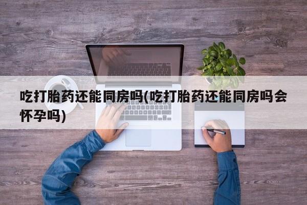 堕胎药网上购买吃打胎药还能同房吗(吃打胎药还能同房吗会怀孕吗)