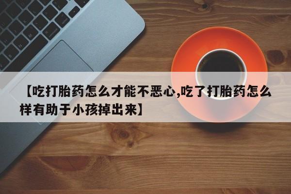 堕胎药网上购买【吃打胎药怎么才能不恶心,吃了打胎药怎么样有助于小孩掉出来】