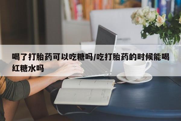 堕胎药网上购买喝了打胎药可以吃糖吗/吃打胎药的时候能喝红糖水吗
