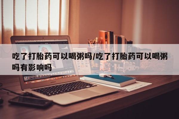 堕胎药网上购买吃了打胎药可以喝粥吗/吃了打胎药可以喝粥吗有影响吗