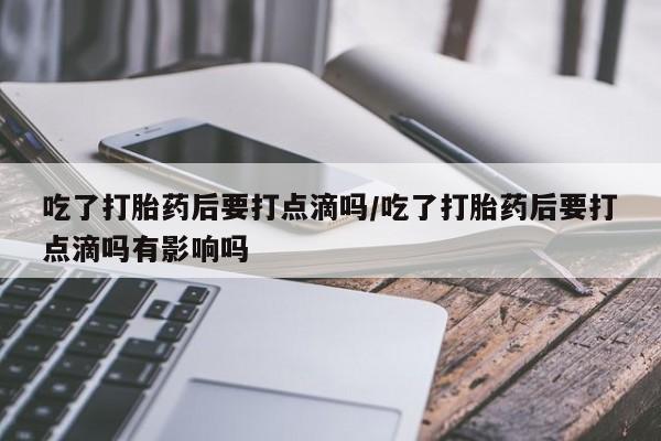 堕胎药网上购买吃了打胎药后要打点滴吗/吃了打胎药后要打点滴吗有影响吗