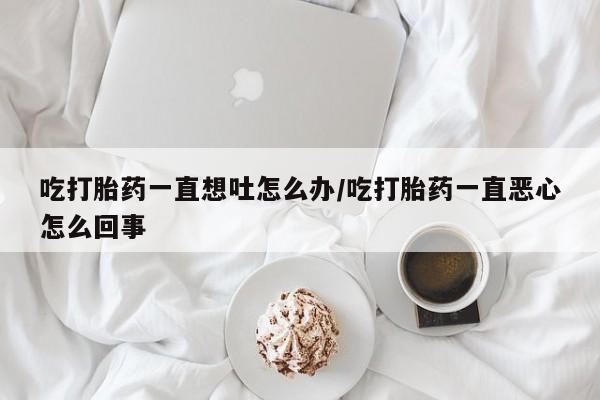 堕胎药网上购买吃打胎药一直想吐怎么办/吃打胎药一直恶心怎么回事