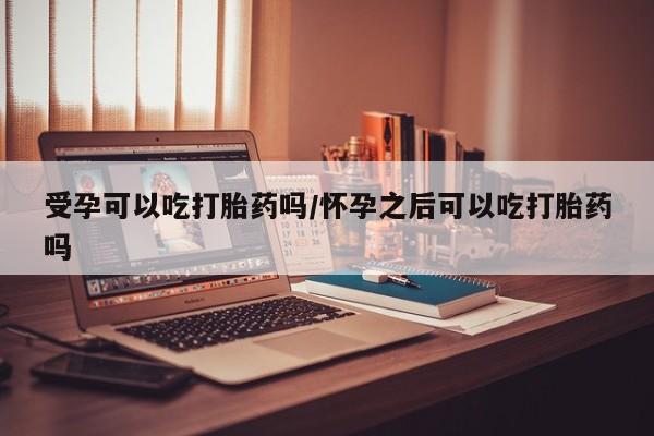 堕胎药网上购买受孕可以吃打胎药吗/怀孕之后可以吃打胎药吗
