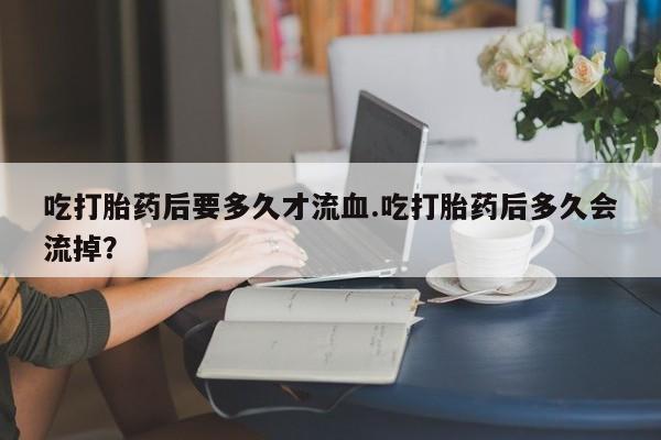 堕胎药网上购买吃打胎药后要多久才流血.吃打胎药后多久会流掉？