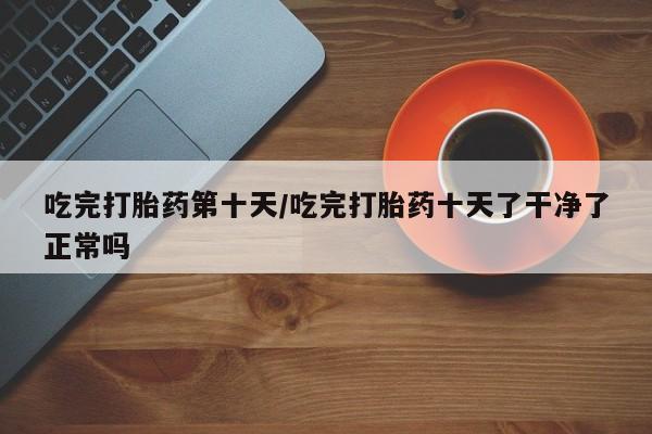 堕胎药网上购买吃完打胎药第十天/吃完打胎药十天了干净了正常吗