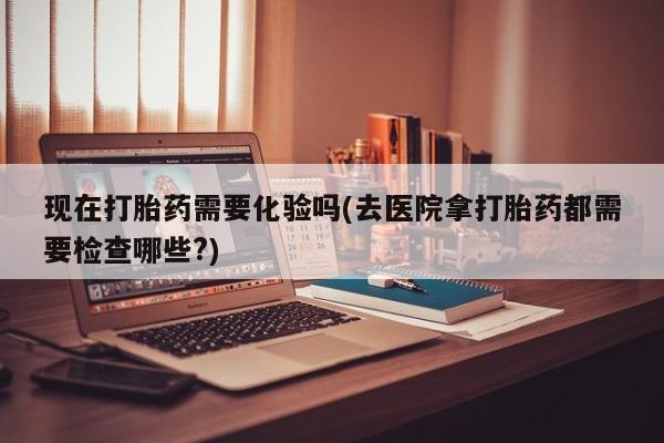堕胎药网上购买现在打胎药需要化验吗(去医院拿打胎药都需要检查哪些?)