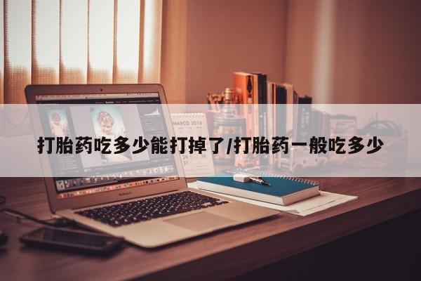 堕胎药网上购买打胎药吃多少能打掉了/打胎药一般吃多少
