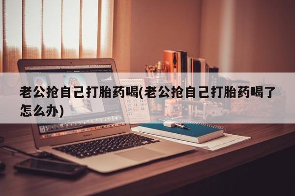 堕胎药网上购买老公抢自己打胎药喝(老公抢自己打胎药喝了怎么办)