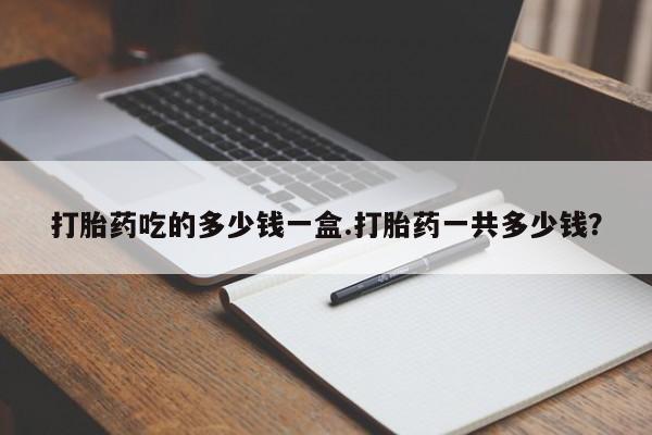 堕胎药网上购买打胎药吃的多少钱一盒.打胎药一共多少钱？