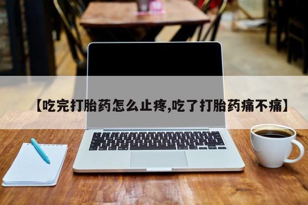 堕胎药网上购买【吃完打胎药怎么止疼,吃了打胎药痛不痛】