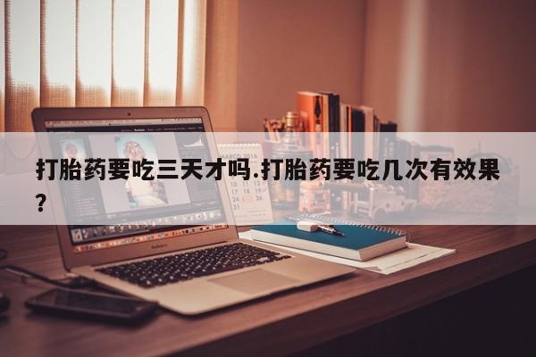 堕胎药网上购买打胎药要吃三天才吗.打胎药要吃几次有效果？