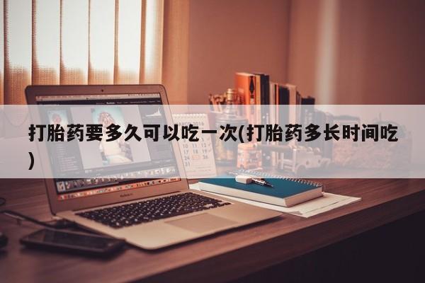 堕胎药网上购买打胎药要多久可以吃一次(打胎药多长时间吃)