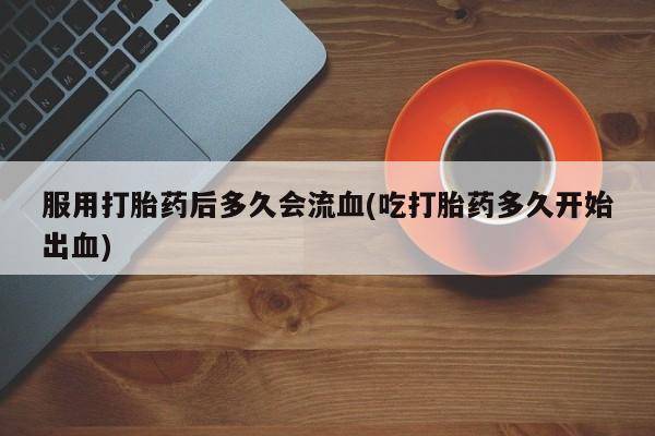 堕胎药网上购买服用打胎药后多久会流血(吃打胎药多久开始出血)