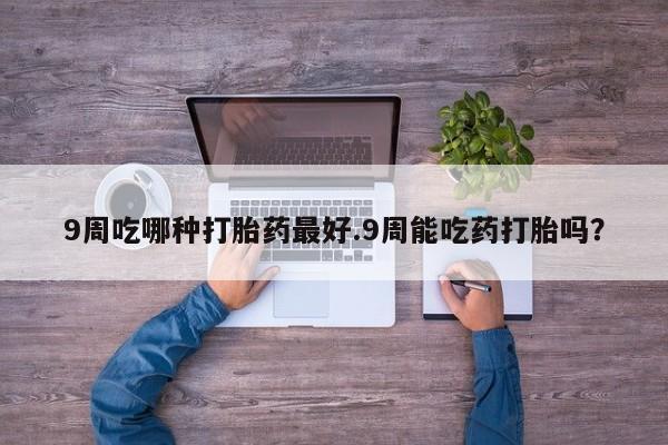 堕胎药网上购买9周吃哪种打胎药最好.9周能吃药打胎吗？