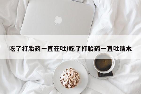 堕胎药网上购买吃了打胎药一直在吐/吃了打胎药一直吐清水