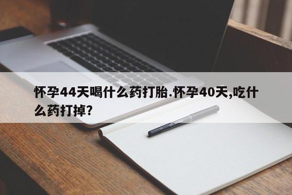 堕胎药网上购买怀孕44天喝什么药打胎.怀孕40天,吃什么药打掉？