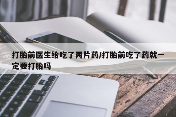 堕胎药网上购买打胎前医生给吃了两片药/打胎前吃了药就一定要打胎吗
