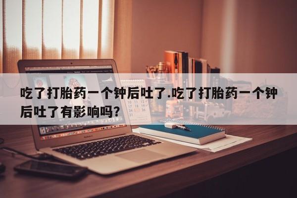 堕胎药网上购买吃了打胎药一个钟后吐了.吃了打胎药一个钟后吐了有影响吗？