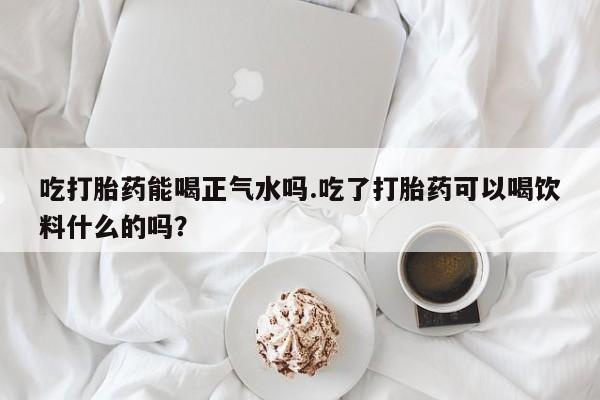 堕胎药网上购买吃打胎药能喝正气水吗.吃了打胎药可以喝饮料什么的吗？