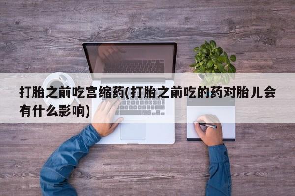 堕胎药网上购买打胎之前吃宫缩药(打胎之前吃的药对胎儿会有什么影响)