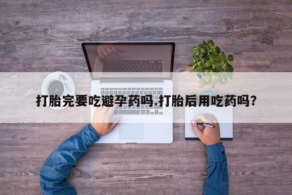堕胎药网上购买打胎完要吃避孕药吗.打胎后用吃药吗？