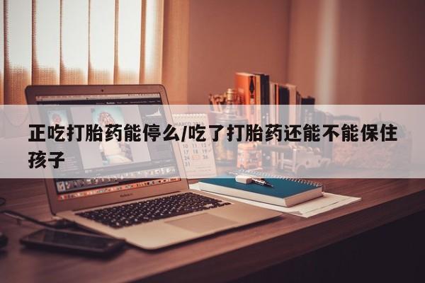 堕胎药网上购买正吃打胎药能停么/吃了打胎药还能不能保住孩子