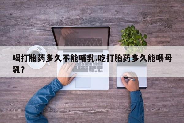 堕胎药网上购买喝打胎药多久不能哺乳.吃打胎药多久能喂母乳？
