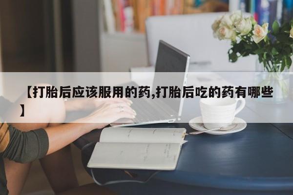 堕胎药网上购买【打胎后应该服用的药,打胎后吃的药有哪些】