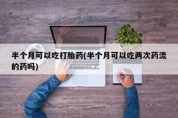 堕胎药网上购买半个月可以吃打胎药(半个月可以吃两次药流的药吗)