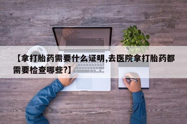 堕胎药网上购买【拿打胎药需要什么证明,去医院拿打胎药都需要检查哪些?】