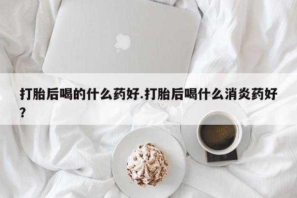 堕胎药网上购买打胎后喝的什么药好.打胎后喝什么消炎药好？