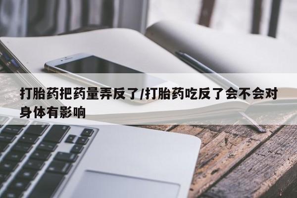 堕胎药网上购买打胎药把药量弄反了/打胎药吃反了会不会对身体有影响