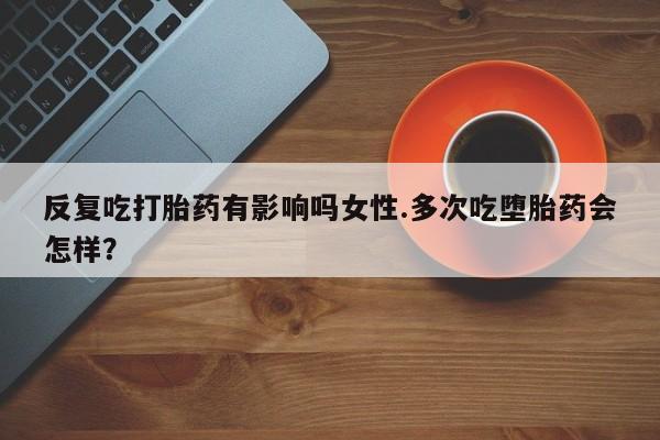 堕胎药网上购买反复吃打胎药有影响吗女性.多次吃堕胎药会怎样？