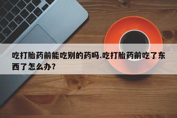 堕胎药网上购买吃打胎药前能吃别的药吗.吃打胎药前吃了东西了怎么办？