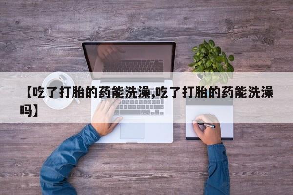 堕胎药网上购买【吃了打胎的药能洗澡,吃了打胎的药能洗澡吗】