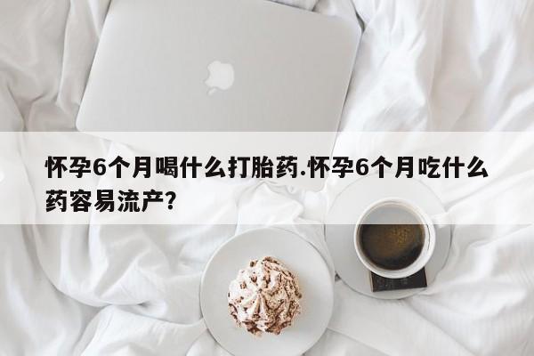 堕胎药网上购买怀孕6个月喝什么打胎药.怀孕6个月吃什么药容易流产？