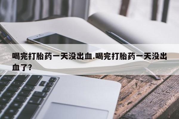 堕胎药网上购买喝完打胎药一天没出血.喝完打胎药一天没出血了？