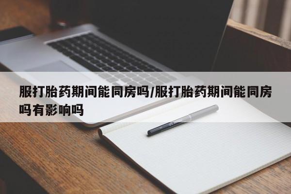 堕胎药网上购买服打胎药期间能同房吗/服打胎药期间能同房吗有影响吗