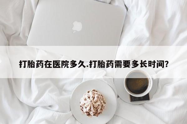 堕胎药网上购买打胎药在医院多久.打胎药需要多长时间？