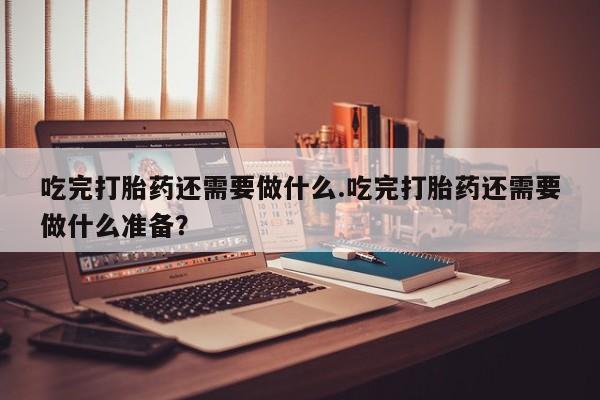 堕胎药网上购买吃完打胎药还需要做什么.吃完打胎药还需要做什么准备？