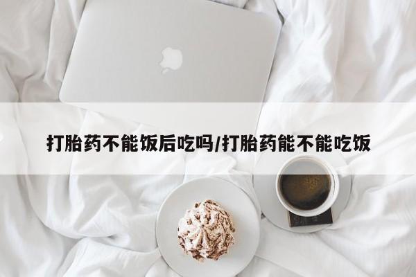 堕胎药网上购买打胎药不能饭后吃吗/打胎药能不能吃饭